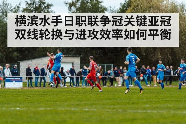 横滨水手日职联争冠关键亚冠双线轮换与进攻效率如何平衡
